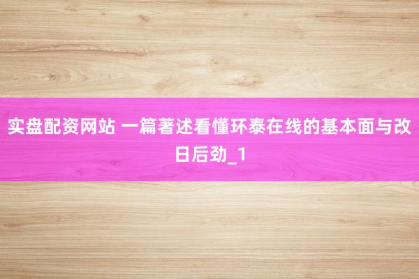 实盘配资网站 一篇著述看懂环泰在线的基本面与改日后劲_1