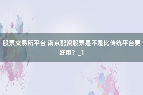 股票交易所平台 南京配资股票是不是比传统平台更好用？_1