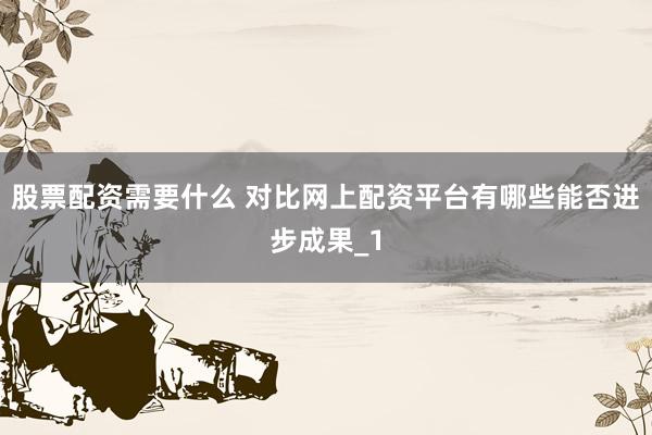 股票配资需要什么 对比网上配资平台有哪些能否进步成果_1