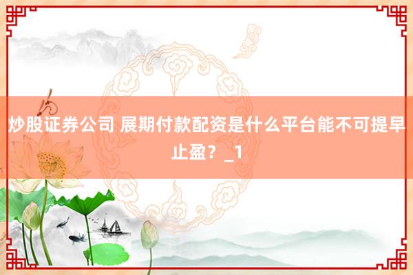 炒股证券公司 展期付款配资是什么平台能不可提早止盈？_1