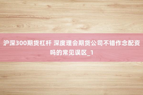沪深300期货杠杆 深度理会期货公司不错作念配资吗的常见误区_1