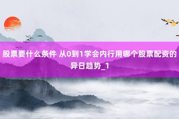 股票要什么条件 从0到1学会内行用哪个股票配资的异日趋势_1