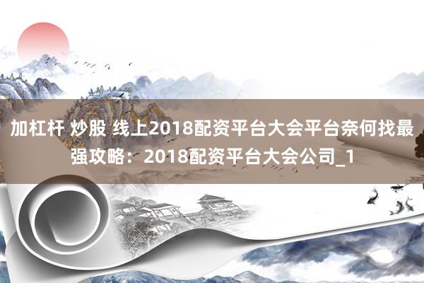 加杠杆 炒股 线上2018配资平台大会平台奈何找最强攻略：2018配资平台大会公司_1