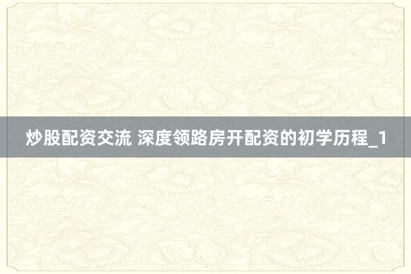 炒股配资交流 深度领路房开配资的初学历程_1