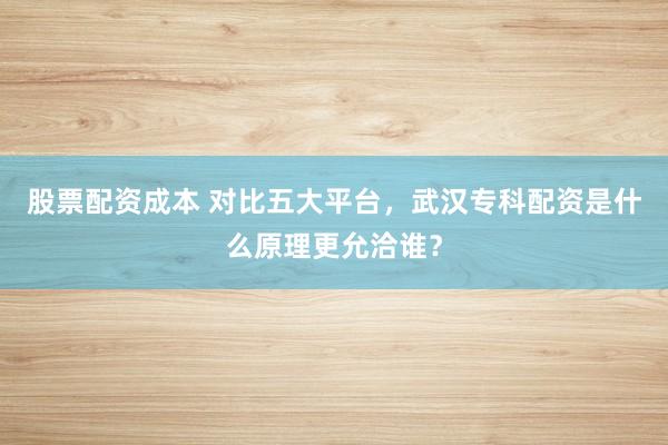 股票配资成本 对比五大平台，武汉专科配资是什么原理更允洽谁？