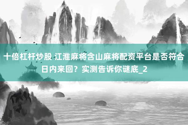 十倍杠杆炒股 江淮麻将含山麻将配资平台是否符合日内来回？实测告诉你谜底_2