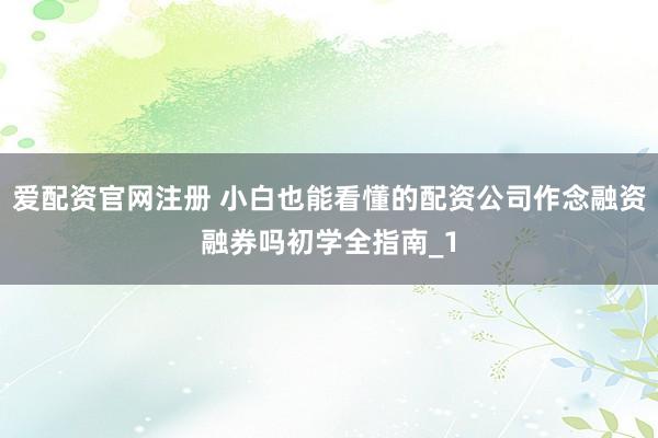 爱配资官网注册 小白也能看懂的配资公司作念融资融券吗初学全指南_1
