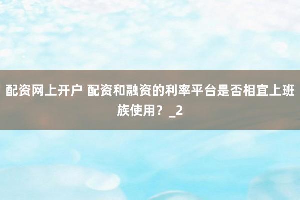 配资网上开户 配资和融资的利率平台是否相宜上班族使用?_2