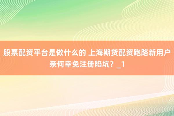 股票配资平台是做什么的 上海期货配资跑路新用户奈何幸免注册陷坑?_1