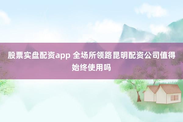 股票实盘配资app 全场所领路昆明配资公司值得始终使用吗